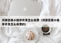 河源百度小程序开发怎么收费（河源百度小程序开发怎么收费的）